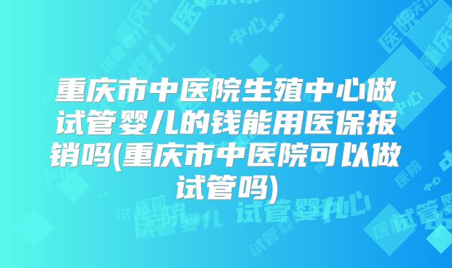 重庆市中医院生殖中心做试管婴儿的钱能用医保报销吗(重庆市中医院可以做试管吗)