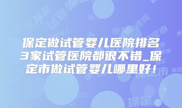 保定做试管婴儿医院排名3家试管医院都很不错_保定市做试管婴儿哪里好!