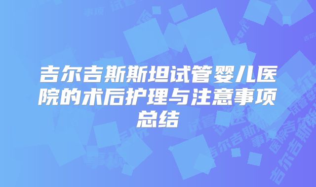 吉尔吉斯斯坦试管婴儿医院的术后护理与注意事项总结