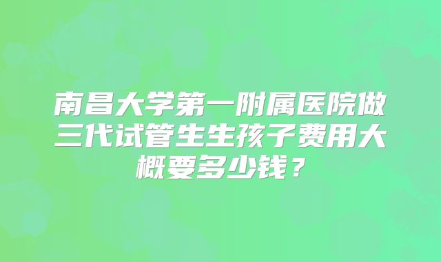 南昌大学第一附属医院做三代试管生生孩子费用大概要多少钱？