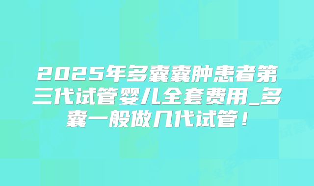 2025年多囊囊肿患者第三代试管婴儿全套费用_多囊一般做几代试管！