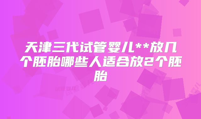 天津三代试管婴儿**放几个胚胎哪些人适合放2个胚胎