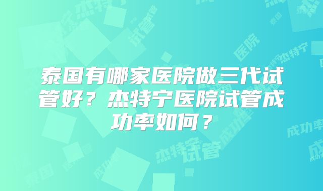泰国有哪家医院做三代试管好？杰特宁医院试管成功率如何？