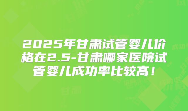 2025年甘肃试管婴儿价格在2.5-甘肃哪家医院试管婴儿成功率比较高！