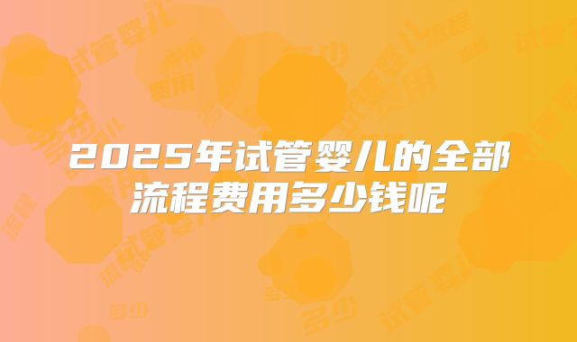 2025年试管婴儿的全部流程费用多少钱呢