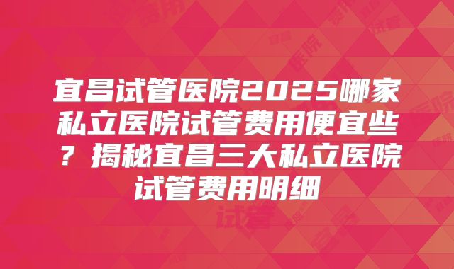 宜昌试管医院2025哪家私立医院试管费用便宜些？揭秘宜昌三大私立医院试管费用明细