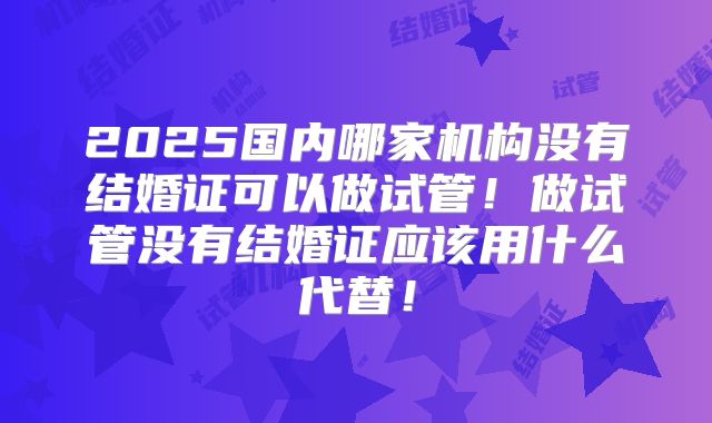 2025国内哪家机构没有结婚证可以做试管！做试管没有结婚证应该用什么代替！