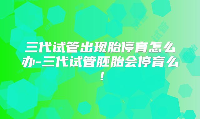 三代试管出现胎停育怎么办-三代试管胚胎会停育么!