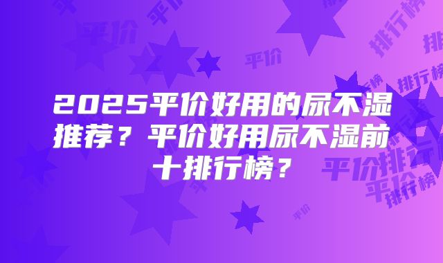 2025平价好用的尿不湿推荐？平价好用尿不湿前十排行榜？