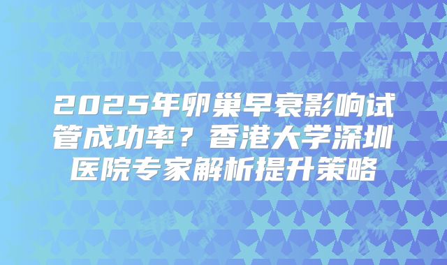 2025年卵巢早衰影响试管成功率？香港大学深圳医院专家解析提升策略