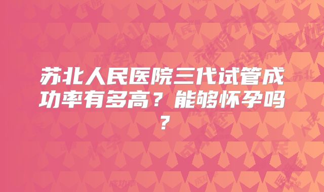 苏北人民医院三代试管成功率有多高？能够怀孕吗？