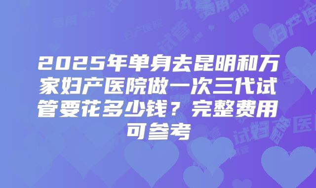 2025年单身去昆明和万家妇产医院做一次三代试管要花多少钱?完整费用可参考