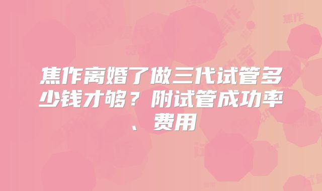 焦作离婚了做三代试管多少钱才够？附试管成功率、费用