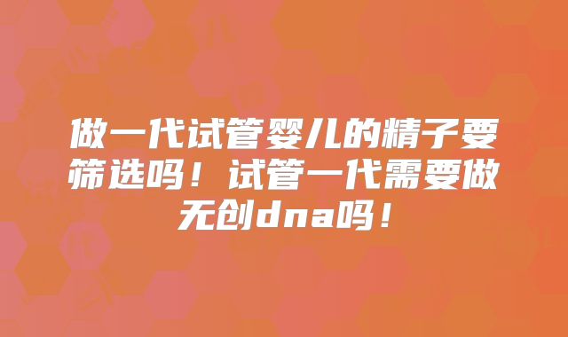 做一代试管婴儿的精子要筛选吗！试管一代需要做无创dna吗！