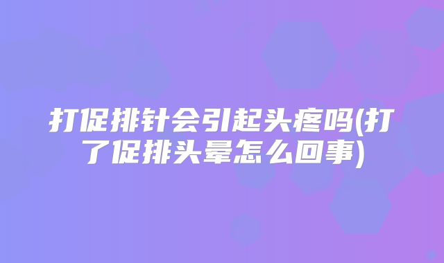 打促排针会引起头疼吗(打了促排头晕怎么回事)