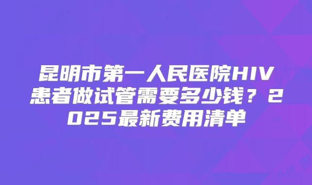 昆明市第一人民医院HIV患者做试管需要多少钱？2025最新费用清单