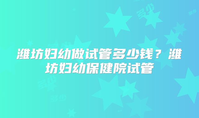 潍坊妇幼做试管多少钱？潍坊妇幼保健院试管