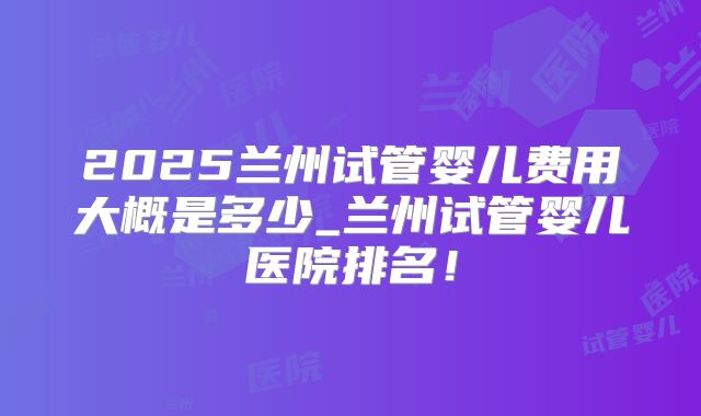 2025兰州试管婴儿费用大概是多少_兰州试管婴儿医院排名!