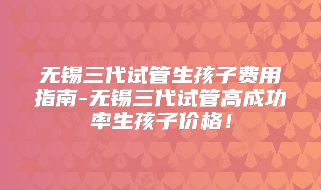 无锡三代试管生孩子费用指南-无锡三代试管高成功率生孩子价格!
