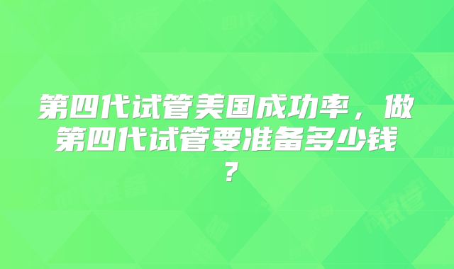 第四代试管美国成功率,做第四代试管要准备多少钱?