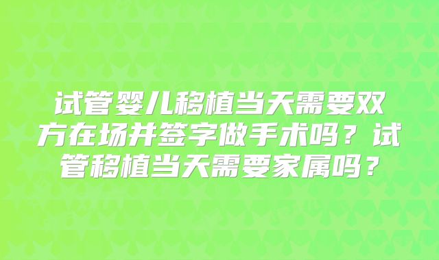 试管婴儿移植当天需要双方在场并签字做手术吗？试管移植当天需要家属吗？
