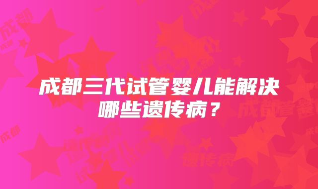 成都三代试管婴儿能解决哪些遗传病？