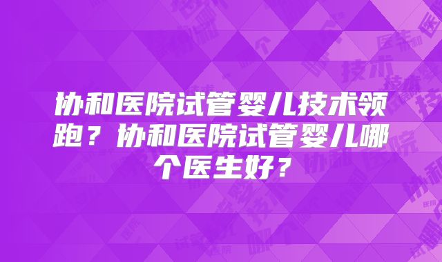 协和医院试管婴儿技术领跑?协和医院试管婴儿哪个医生好?