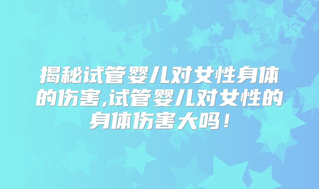 揭秘试管婴儿对女性身体的伤害,试管婴儿对女性的身体伤害大吗！
