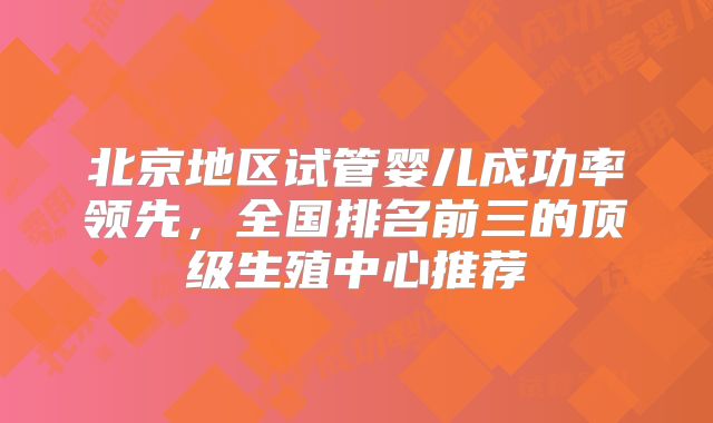 北京地区试管婴儿成功率领先，全国排名前三的顶级生殖中心推荐