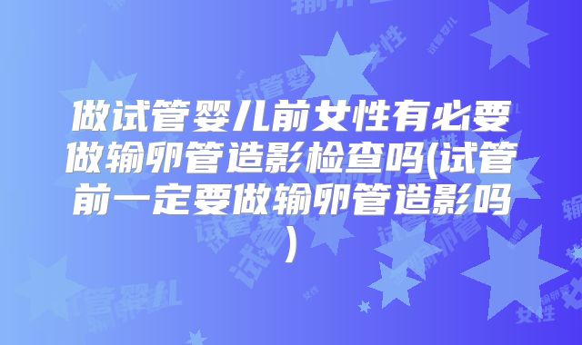 做试管婴儿前女性有必要做输卵管造影检查吗(试管前一定要做输卵管造影吗)