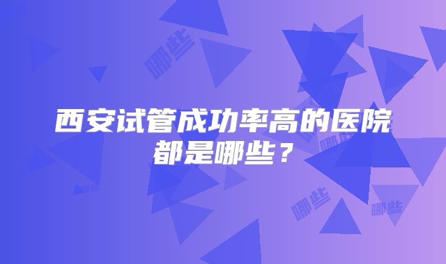 西安试管成功率高的医院都是哪些？