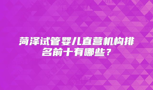 菏泽试管婴儿直营机构排名前十有哪些？