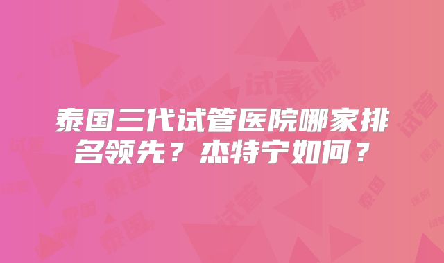泰国三代试管医院哪家排名领先？杰特宁如何？