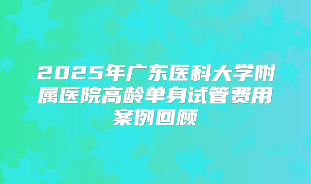 2025年广东医科大学附属医院高龄单身试管费用案例回顾