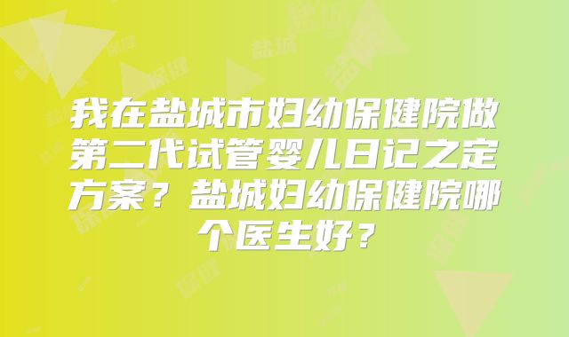 我在盐城市妇幼保健院做第二代试管婴儿日记之定方案？盐城妇幼保健院哪个医生好？