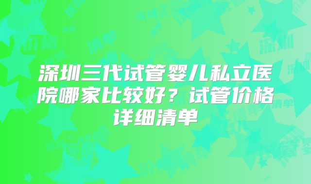 深圳三代试管婴儿私立医院哪家比较好?试管价格详细清单