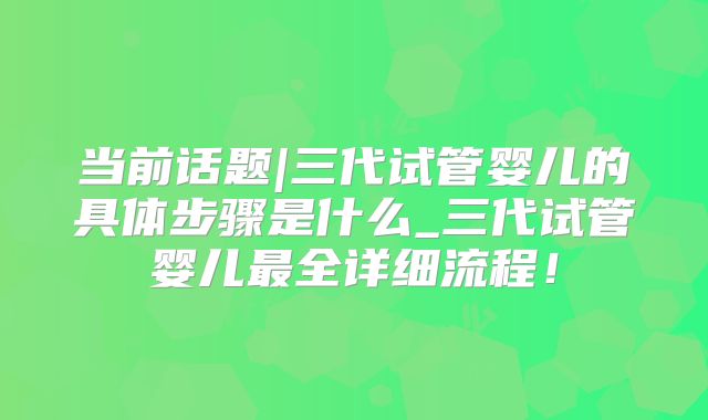 当前话题|三代试管婴儿的具体步骤是什么_三代试管婴儿最全详细流程！