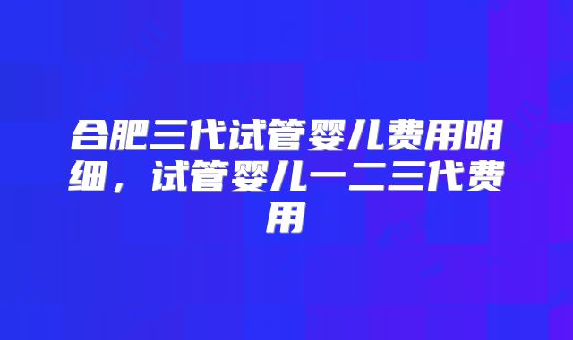 合肥三代试管婴儿费用明细，试管婴儿一二三代费用