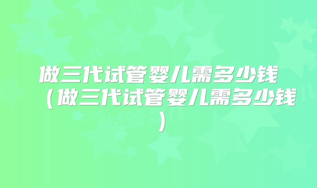 做三代试管婴儿需多少钱(做三代试管婴儿需多少钱)