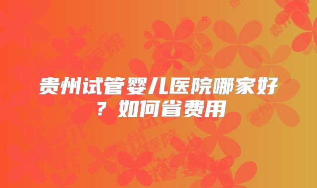 贵州试管婴儿医院哪家好？如何省费用