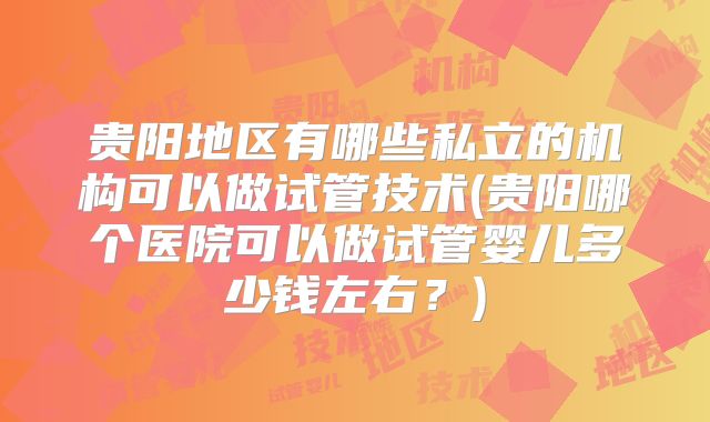 贵阳地区有哪些私立的机构可以做试管技术(贵阳哪个医院可以做试管婴儿多少钱左右?)