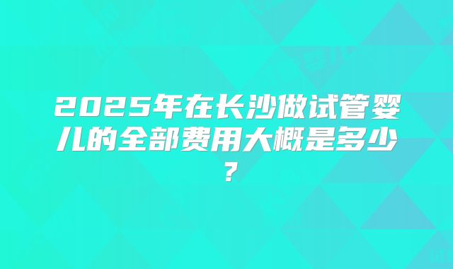2025年在长沙做试管婴儿的全部费用大概是多少？