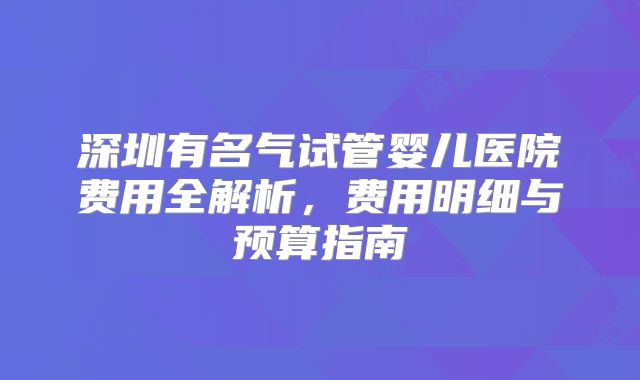 深圳有名气试管婴儿医院费用全解析,费用明细与预算指南