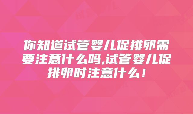 你知道试管婴儿促排卵需要注意什么吗,试管婴儿促排卵时注意什么！