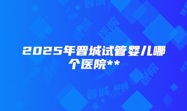 2025年晋城试管婴儿哪个医院**
