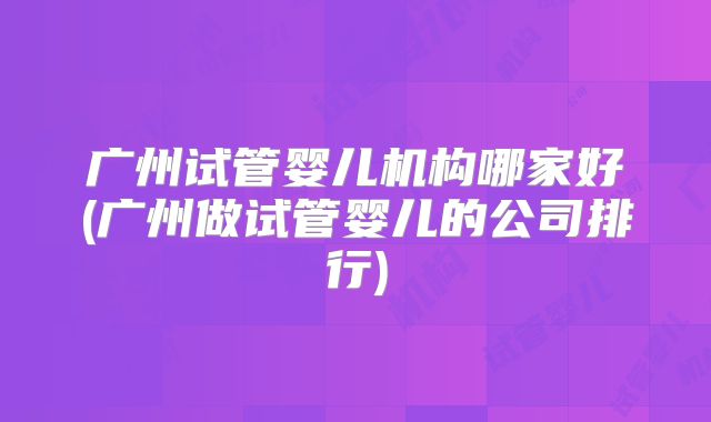广州试管婴儿机构哪家好(广州做试管婴儿的公司排行)