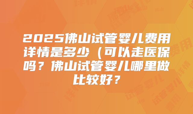 2025佛山试管婴儿费用详情是多少（可以走医保吗？佛山试管婴儿哪里做比较好？