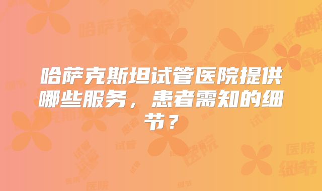 哈萨克斯坦试管医院提供哪些服务，患者需知的细节？