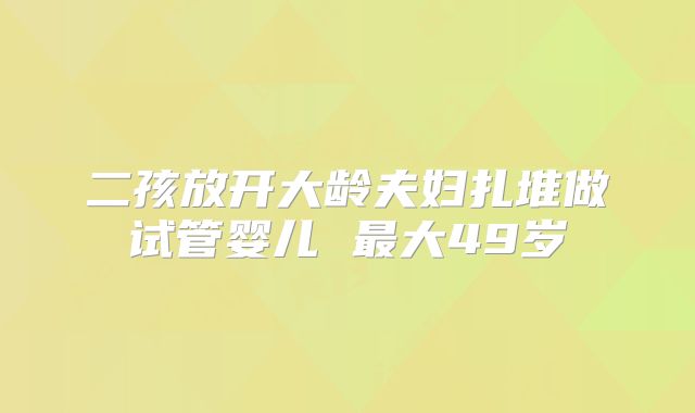 二孩放开大龄夫妇扎堆做试管婴儿 最大49岁