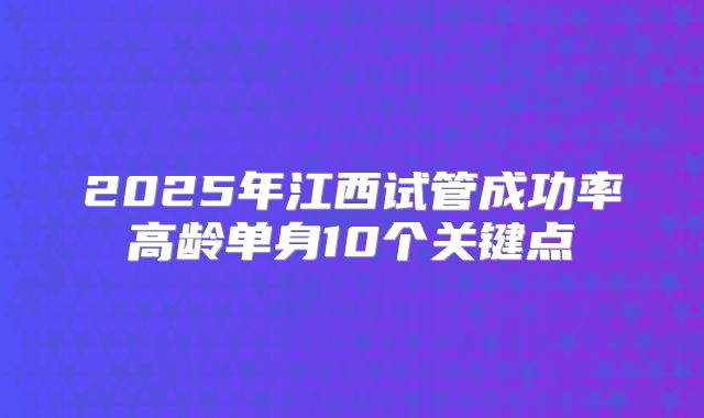 2025年江西试管成功率高龄单身10个关键点